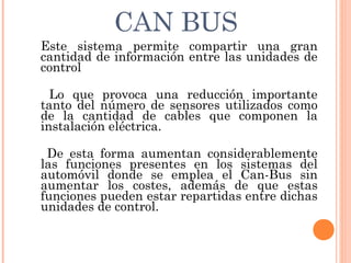 CAN BUS
Este sistema permite compartir una gran
cantidad de información entre las unidades de
control

  Lo que provoca una reducción importante
tanto del número de sensores utilizados como
de la cantidad de cables que componen la
instalación eléctrica. 

 De esta forma aumentan considerablemente
las funciones presentes en los sistemas del
automóvil donde se emplea el Can-Bus sin
aumentar los costes, además de que estas
funciones pueden estar repartidas entre dichas
unidades de control.
 