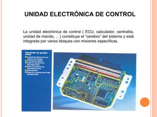 UNIDAD ELECTRÓNICA DE CONTROL

La unidad electrónica de control ( ECU, calculador, centralita,
unidad de mando, …) constituye el “cerebro” del sistema y está
integrada por varios bloques con misiones específicas.
 