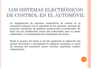 LOS SISTEMAS ELECTRÓNICOS
DE CONTROL EN EL AUTOMÓVIL
 La implantación de sistemas automáticos de control en el
 automóvil comenzó con la aparición de los primeros sistemas de
 inyección electrónica de gasolina sustituyendo al carburador. Se
 logró así una dosificación exacta del combustible para su mejor
 combustión y la optimización del rendimiento del motor.

 Desde la gestión del motor se ha ido ampliando la aplicación del
 control electrónico y actualmente lo podemos encontrar en todos
 los sistemas del automóvil: motor, tracción, seguridad, confort,
 comunicación.
 