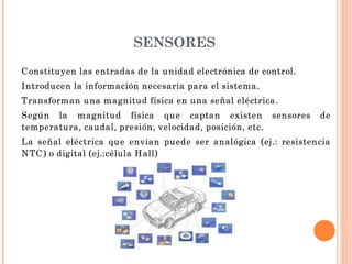 SENSORES
C onstituyen las entradas de la unidad electrónica de control.
Introducen la información necesaria para el sistema.
Transforman una magnitud física en una señal eléctrica.
Según la magnitud física que captan existen sensores de
temperatura, caudal, presión, velocidad, posición, etc.
La señal eléctrica que envían puede ser analógica (ej.: resistencia
N TC ) o digital (ej.:célula H all)
 