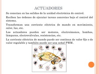 ACTUADORES
Se conectan en las salidas de la unidad electrónica de control.
Reciben las órdenes de ejecutar tareas concretas bajo el control del
sistema.
Transforman una corriente eléctrica de mando en movimiento,
calor, luz, etc.
Los actuadores pueden ser motores, electroimanes, bombas,
lámparas, electroválvulas, resistencias, etc.
La corriente eléctrica de mando puede ser continua de valor fijo o de
valor regulable y también puede ser una señal PWM .
 