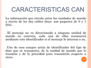CARACTERISTICAS CAN
La información que circula entre las unidades de mando
a través de los dos cables (bus)  son paquetes de 0 y 1
(bit).

 El mensaje no va direccionado a ninguna unidad de
mando en concreto, cada una de ellas reconocerá
mediante este identificador si el mensaje le interesa o no.

 Uno de esos campos actúa de identificador del tipo de
dato que se transporta, de la unidad de mando que lo
trasmite y de la prioridad para trasmitirlo respecto a
otros.   
 