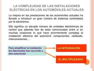 LA COMPLEJIDAD DE LAS INSTALACIONES
ELÉCTRICAS EN LOS AUTOMÓVILES ACTUALES
La mejora en las prestaciones de los automóviles actuales ha
llevado a introducir un gran número de sistemas controlados
por la electrónica.
Ello significa un elevado número de unidades electrónicas de
control que además han de estar comunicadas entre sí en
muchas ocasiones lo que hace enormemente compleja la
instalación eléctrica del automóvil: componentes, cableado,
interconexiones,…


Para simplificar la instalación        LA INTEGRACIÓN
los fabricantes han recurrido a
dos soluciones

                                        EL MULTIPLEXADO
 