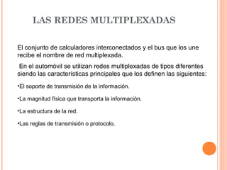 LAS REDES MULTIPLEXADAS

El conjunto de calculadores interconectados y el bus que los une
recibe el nombre de red multiplexada.
 En el automóvil se utilizan redes multiplexadas de tipos diferentes
siendo las características principales que los definen las siguientes:
•El soporte de transmisión de la información.

•La magnitud física que transporta la información.

•La estructura de la red.

•Las reglas de transmisión o protocolo.
 