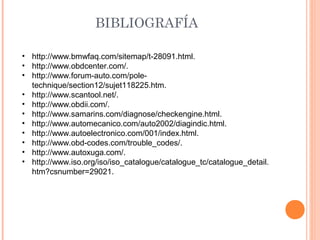 BIBLIOGRAFÍA

• http://www.bmwfaq.com/sitemap/t-28091.html.
• http://www.obdcenter.com/.
• http://www.forum-auto.com/pole-
  technique/section12/sujet118225.htm.
• http://www.scantool.net/.
• http://www.obdii.com/.
• http://www.samarins.com/diagnose/checkengine.html.
• http://www.automecanico.com/auto2002/diagindic.html.
• http://www.autoelectronico.com/001/index.html.
• http://www.obd-codes.com/trouble_codes/.
• http://www.autoxuga.com/.
• http://www.iso.org/iso/iso_catalogue/catalogue_tc/catalogue_detail.
  htm?csnumber=29021.
 
