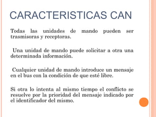 CARACTERISTICAS CAN
Todas las unidades de       mando    pueden    ser
trasmisoras y receptoras.

 Una unidad de mando puede solicitar a otra una
determinada información.

 Cualquier unidad de mando introduce un mensaje
en el bus con la condición de que esté libre.

Si otra lo intenta al mismo tiempo el conflicto se
resuelve por la prioridad del mensaje indicado por
el identificador del mismo.
 