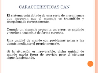 CARACTERISTICAS CAN
El sistema está dotado de una serie de mecanismos
que aseguran que el mensaje es trasmitido y
recepcionado correctamente.

Cuando un mensaje presenta un error, es anulado
y vuelto a trasmitir de forma correcta.

Una unidad de mando con problemas avisa a las
demás mediante el propio mensaje.

Si la situación es irreversible, dicha unidad de
mando queda fuera de servicio pero el sistema
sigue funcionando.
 
 