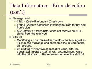 Data Information – Error detection
(con’t)
 Message Level
         CRC = Cyclic Redundant Check sum
         Frame Check = compares message to fixed format and
          frame size
         ACK errors = if transmitter does not receive an ACK
          signal from the receivers
 Bit level
         Monitoring = The transmitter monitors the bus signal as
          it sends the message and compares the bit sent to the
          bit received.
         Bit Stuffing = After five consecutive equal bits, the
          transmitter inserts a stuff bit with a compliment value
          into the bit stream. The receivers remove this stuff bit.


21 February 2013                  D.V.C                           10
 