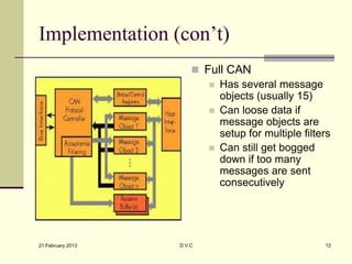 Implementation (con’t)
                        Full CAN
                           Has several message
                            objects (usually 15)
                           Can loose data if
                            message objects are
                            setup for multiple filters
                           Can still get bogged
                            down if too many
                            messages are sent
                            consecutively




21 February 2013   D.V.C                            12
 