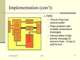 Implementation (con’t)
                        FIFO
                           “First In First Out”
                            receive buffer
                           Fixes problem with
                            multiple consecutive
                            messages
                           Cannot allow a high
                            priority message to
                            move to front. It has to
                            wait its turn



21 February 2013   D.V.C                           13
 