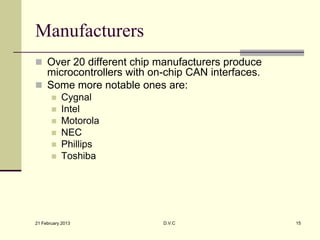 Manufacturers
 Over 20 different chip manufacturers produce
  microcontrollers with on-chip CAN interfaces.
 Some more notable ones are:
          Cygnal
          Intel
          Motorola
          NEC
          Phillips
          Toshiba




21 February 2013          D.V.C                   15
 