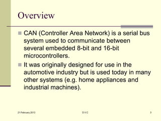 Overview
 CAN (Controller Area Network) is a serial bus
  system used to communicate between
  several embedded 8-bit and 16-bit
  microcontrollers.
 It was originally designed for use in the
  automotive industry but is used today in many
  other systems (e.g. home appliances and
  industrial machines).


21 February 2013      D.V.C                       3
 