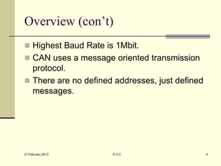 Overview (con’t)
 Highest Baud Rate is 1Mbit.
 CAN uses a message oriented transmission
  protocol.
 There are no defined addresses, just defined
  messages.




21 February 2013      D.V.C                      4
 