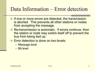 Data Information – Error detection
 If one or more errors are detected, the transmission
  is aborted. This prevents all other stations or nodes
  from accepting the message.
 Re-transmission is automatic. If errors continue, then
  the station or node may switch itself off to prevent the
  bus from being tied up.
 Error detection is done on two levels:
          Message level
          Bit level




21 February 2013            D.V.C                        9
 