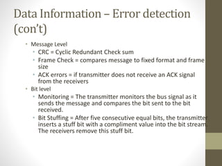 Data Information – Error detection 
(con’t) 
• Message Level 
• CRC = Cyclic Redundant Check sum 
• Frame Check = compares message to fixed format and frame 
size 
• ACK errors = if transmitter does not receive an ACK signal 
from the receivers 
• Bit level 
• Monitoring = The transmitter monitors the bus signal as it 
sends the message and compares the bit sent to the bit 
received. 
• Bit Stuffing = After five consecutive equal bits, the transmitter 
inserts a stuff bit with a compliment value into the bit stream. 
The receivers remove this stuff bit. 
 