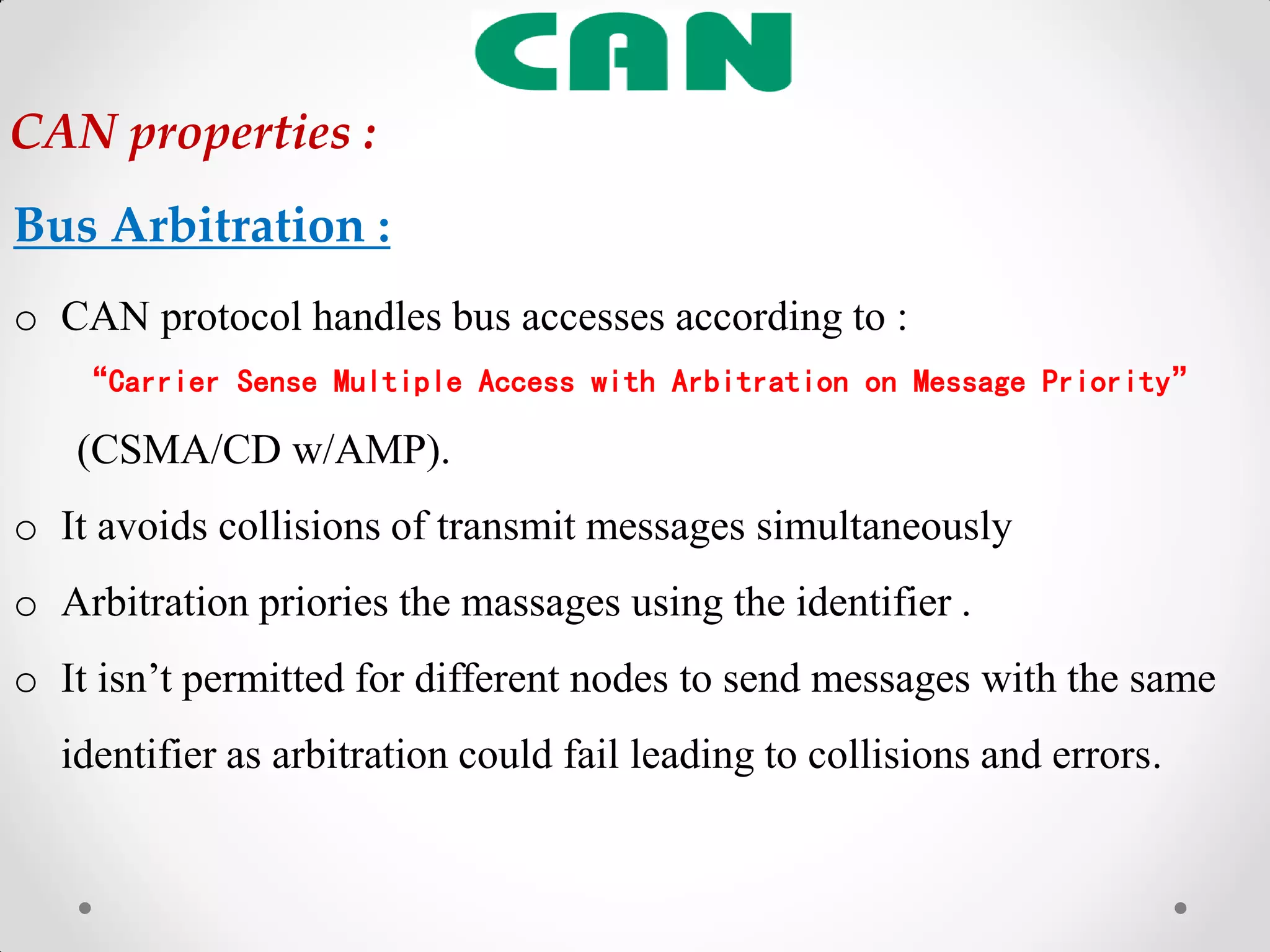 Bus Arbitration :
o CAN protocol handles bus accesses according to :
“Carrier Sense Multiple Access with Arbitration on Message Priority”
(CSMA/CD w/AMP).
o It avoids collisions of transmit messages simultaneously
o Arbitration priories the massages using the identifier .
o It isn‟t permitted for different nodes to send messages with the same
identifier as arbitration could fail leading to collisions and errors.
CAN properties :
 