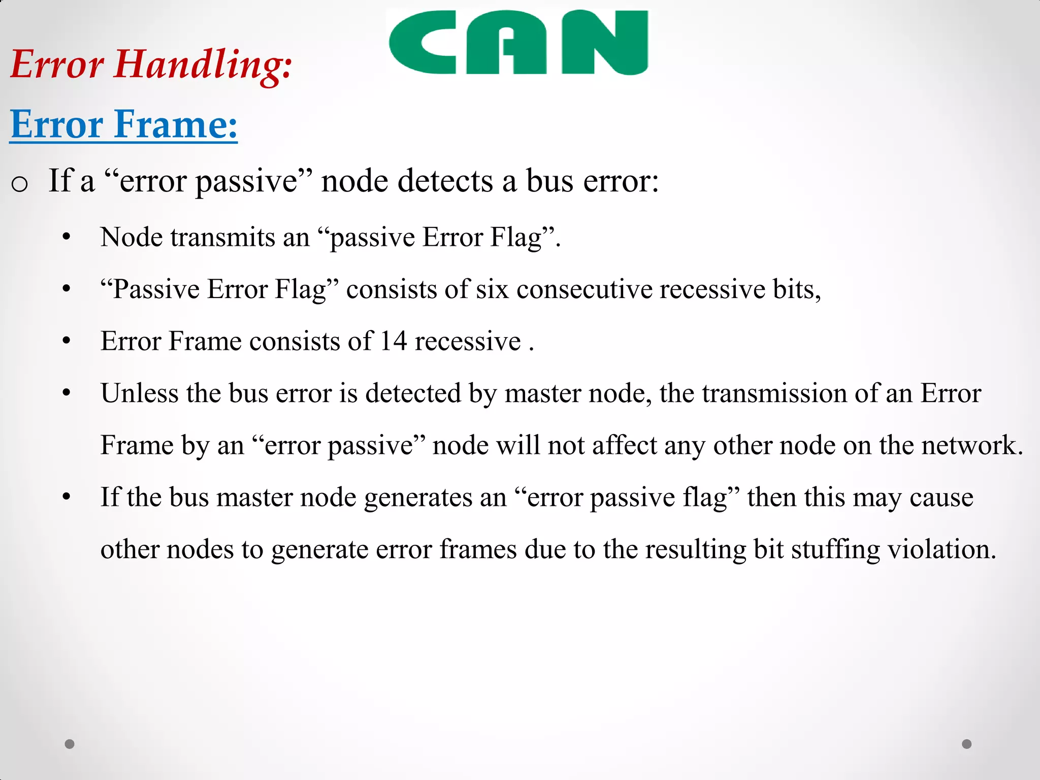 o If a “error passive” node detects a bus error:
• Node transmits an “passive Error Flag”.
• “Passive Error Flag” consists of six consecutive recessive bits,
• Error Frame consists of 14 recessive .
• Unless the bus error is detected by master node, the transmission of an Error
Frame by an “error passive” node will not affect any other node on the network.
• If the bus master node generates an “error passive flag” then this may cause
other nodes to generate error frames due to the resulting bit stuffing violation.
Error Handling:
Error Frame:
 