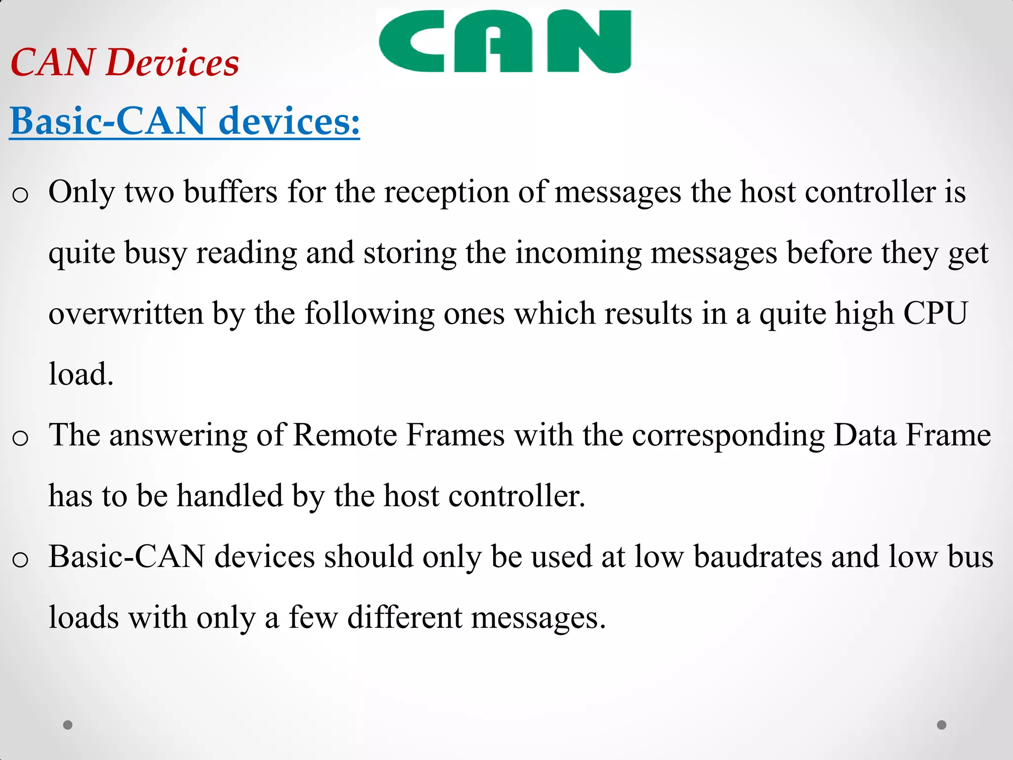 o Only two buffers for the reception of messages the host controller is
quite busy reading and storing the incoming messages before they get
overwritten by the following ones which results in a quite high CPU
load.
o The answering of Remote Frames with the corresponding Data Frame
has to be handled by the host controller.
o Basic-CAN devices should only be used at low baudrates and low bus
loads with only a few different messages.
CAN Devices
Basic-CAN devices:
 