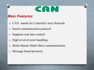 Main Features:
o CAN stands for Controller Area Network
o Serial communication protocol
o Supports real time control
o High level of error handling.
o Multi-Master Multi-Slave communication.
o Message based protocol .
 