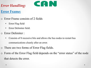o Error Frame consists of 2 fields
• Error Flag field
• Error Delimiter field.
o Error Delimiter :
• Consists of 8 recessive bits and allows the bus nodes to restart bus
communications cleanly after an error.
o There are two forms of Error Flag fields.
o Form of the Error Flag field depends on the “error status” of the node
that detects the error.
Error Handling:
Error Frame:
 