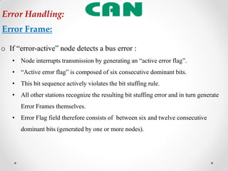 o If “error-active” node detects a bus error :
• Node interrupts transmission by generating an “active error flag”.
• “Active error flag” is composed of six consecutive dominant bits.
• This bit sequence actively violates the bit stuffing rule.
• All other stations recognize the resulting bit stuffing error and in turn generate
Error Frames themselves.
• Error Flag field therefore consists of between six and twelve consecutive
dominant bits (generated by one or more nodes).
Error Handling:
Error Frame:
 
