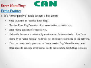 o If a “error passive” node detects a bus error:
• Node transmits an “passive Error Flag”.
• “Passive Error Flag” consists of six consecutive recessive bits,
• Error Frame consists of 14 recessive .
• Unless the bus error is detected by master node, the transmission of an Error
Frame by an “error passive” node will not affect any other node on the network.
• If the bus master node generates an “error passive flag” then this may cause
other nodes to generate error frames due to the resulting bit stuffing violation.
Error Handling:
Error Frame:
 