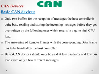 o Only two buffers for the reception of messages the host controller is
quite busy reading and storing the incoming messages before they get
overwritten by the following ones which results in a quite high CPU
load.
o The answering of Remote Frames with the corresponding Data Frame
has to be handled by the host controller.
o Basic-CAN devices should only be used at low baudrates and low bus
loads with only a few different messages.
CAN Devices
Basic-CAN devices:
 