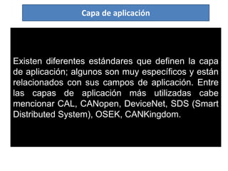 Existen diferentes estándares que definen la capa
de aplicación; algunos son muy específicos y están
relacionados con sus campos de aplicación. Entre
las capas de aplicación más utilizadas cabe
mencionar CAL, CANopen, DeviceNet, SDS (Smart
Distributed System), OSEK, CANKingdom.
Capa de aplicación
 