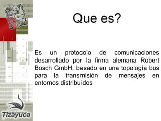Es un protocolo de comunicaciones
desarrollado por la firma alemana Robert
Bosch GmbH, basado en una topología bus
para la transmisión de mensajes en
entornos distribuidos
 
