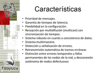 • Prioridad de mensajes.
• Garantía de tiempos de latencia.
• Flexibilidad en la configuración.
• Recepción por multidifusión (multicast) con
sincronización de tiempos.
• Sistema robusto en cuanto a consistencia de datos.
• Sistema multimaestro.
• Detección y señalización de errores.
• Retransmisión automática de tramas erróneas
• Distinción entre errores temporales y fallas
permanentes de los nodos de la red, y desconexión
autónoma de nodos defectuosos
 