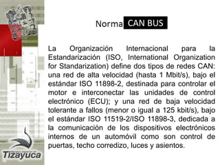 La Organización Internacional para la
Estandarización (ISO, International Organization
for Standarization) define dos tipos de redes CAN:
una red de alta velocidad (hasta 1 Mbit/s), bajo el
estándar ISO 11898-2, destinada para controlar el
motor e interconectar las unidades de control
electrónico (ECU); y una red de baja velocidad
tolerante a fallos (menor o igual a 125 kbit/s), bajo
el estándar ISO 11519-2/ISO 11898-3, dedicada a
la comunicación de los dispositivos electrónicos
internos de un automóvil como son control de
puertas, techo corredizo, luces y asientos.
CAN BUS
 