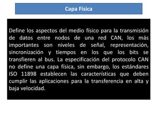 Capa Física
Define los aspectos del medio físico para la transmisión
de datos entre nodos de una red CAN, los más
importantes son niveles de señal, representación,
sincronización y tiempos en los que los bits se
transfieren al bus. La especificación del protocolo CAN
no define una capa física, sin embargo, los estándares
ISO 11898 establecen las características que deben
cumplir las aplicaciones para la transferencia en alta y
baja velocidad.
 