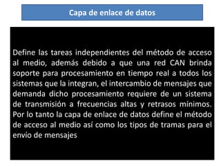 Define las tareas independientes del método de acceso
al medio, además debido a que una red CAN brinda
soporte para procesamiento en tiempo real a todos los
sistemas que la integran, el intercambio de mensajes que
demanda dicho procesamiento requiere de un sistema
de transmisión a frecuencias altas y retrasos mínimos.
Por lo tanto la capa de enlace de datos define el método
de acceso al medio así como los tipos de tramas para el
envío de mensajes
Capa de enlace de datos
 