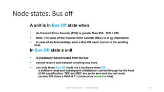 Node states: Bus off
A unit is in Bus Off state when
 its Transmit Error Counter (TEC) is greater than 255: TEC > 255
In Bus Off state a unit
 is practically disconnected from the bus
 Note: The value of the Receive Error Counter (REC) is of no importance
 cannot receive and transmit anything any more
 can only leave Bus Off mode via a hardware reset OR
a software reset and subsequent initialization carried through by the host
(CAN specification: TEC and REC are set to zero and the unit must
receive 128 times a field of 11 consecutive recessive bits)
 In case of an Acknowledge error a Bus Off never occurs in the sending
node
www.mbedlabs.com - +918050353585 50
 