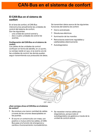 17
CAN-Bus en el sistema de confort
SSP 186/21
Se transmiten datos acerca de las siguientes
funciones del sistema de confort:
· Cierre centralizado
· Elevalunas eléctricos
· Iluminación de los mandos
· Retrovisores exteriores regulables y
calefactables eléctricamente
· Autodiagnóstico
El CAN-Bus en el sistema de
confort
En el área de confort, el CAN-Bus
intercomunica actualmente las unidades de
control del sistema de confort.
Son las siguientes:
- una unidad de control central y
- dos o cuatro unidades de control de
puertas.
Conﬁguración del CAN-Bus en el sistema de
confort
Los cables de las unidades de control
conﬂuyen en forma de estrella, en un punto.
La ventaja reside en que, si se avería una de
las unidades de control, las demás pueden
seguir transmitiendo sus protocolos de datos.
¿Qué ventajas ofrece el CAN-Bus en el sistema
de confort?
· Se conduce una menor cantidad de cables
a través de las uniones desacoplables en
las puertas.
· Si ocurre un cortocircuito con masa, con
positivo o mutuo entre los cables, el CAN-
Bus pasa a la función de emergencia y
cambia a funcionamiento monoalámbrico.
· Se necesitan menos cables para
diagnósticos, porque todo el
autodiagnóstico se gestiona a través de la
unidad de control central.
 