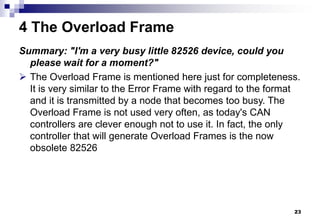 23
4 The Overload Frame
Summary: "I'm a very busy little 82526 device, could you
please wait for a moment?"
 The Overload Frame is mentioned here just for completeness.
It is very similar to the Error Frame with regard to the format
and it is transmitted by a node that becomes too busy. The
Overload Frame is not used very often, as today's CAN
controllers are clever enough not to use it. In fact, the only
controller that will generate Overload Frames is the now
obsolete 82526
 
