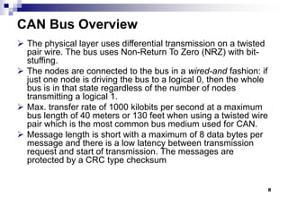 8
CAN Bus Overview
 The physical layer uses differential transmission on a twisted
pair wire. The bus uses Non-Return To Zero (NRZ) with bit-
stuffing.
 The nodes are connected to the bus in a wired-and fashion: if
just one node is driving the bus to a logical 0, then the whole
bus is in that state regardless of the number of nodes
transmitting a logical 1.
 Max. transfer rate of 1000 kilobits per second at a maximum
bus length of 40 meters or 130 feet when using a twisted wire
pair which is the most common bus medium used for CAN.
 Message length is short with a maximum of 8 data bytes per
message and there is a low latency between transmission
request and start of transmission. The messages are
protected by a CRC type checksum
 