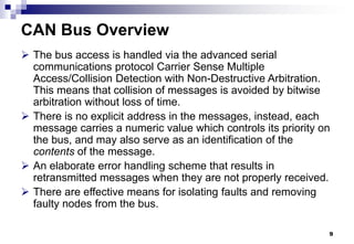 9
CAN Bus Overview
 The bus access is handled via the advanced serial
communications protocol Carrier Sense Multiple
Access/Collision Detection with Non-Destructive Arbitration.
This means that collision of messages is avoided by bitwise
arbitration without loss of time.
 There is no explicit address in the messages, instead, each
message carries a numeric value which controls its priority on
the bus, and may also serve as an identification of the
contents of the message.
 An elaborate error handling scheme that results in
retransmitted messages when they are not properly received.
 There are effective means for isolating faults and removing
faulty nodes from the bus.
 