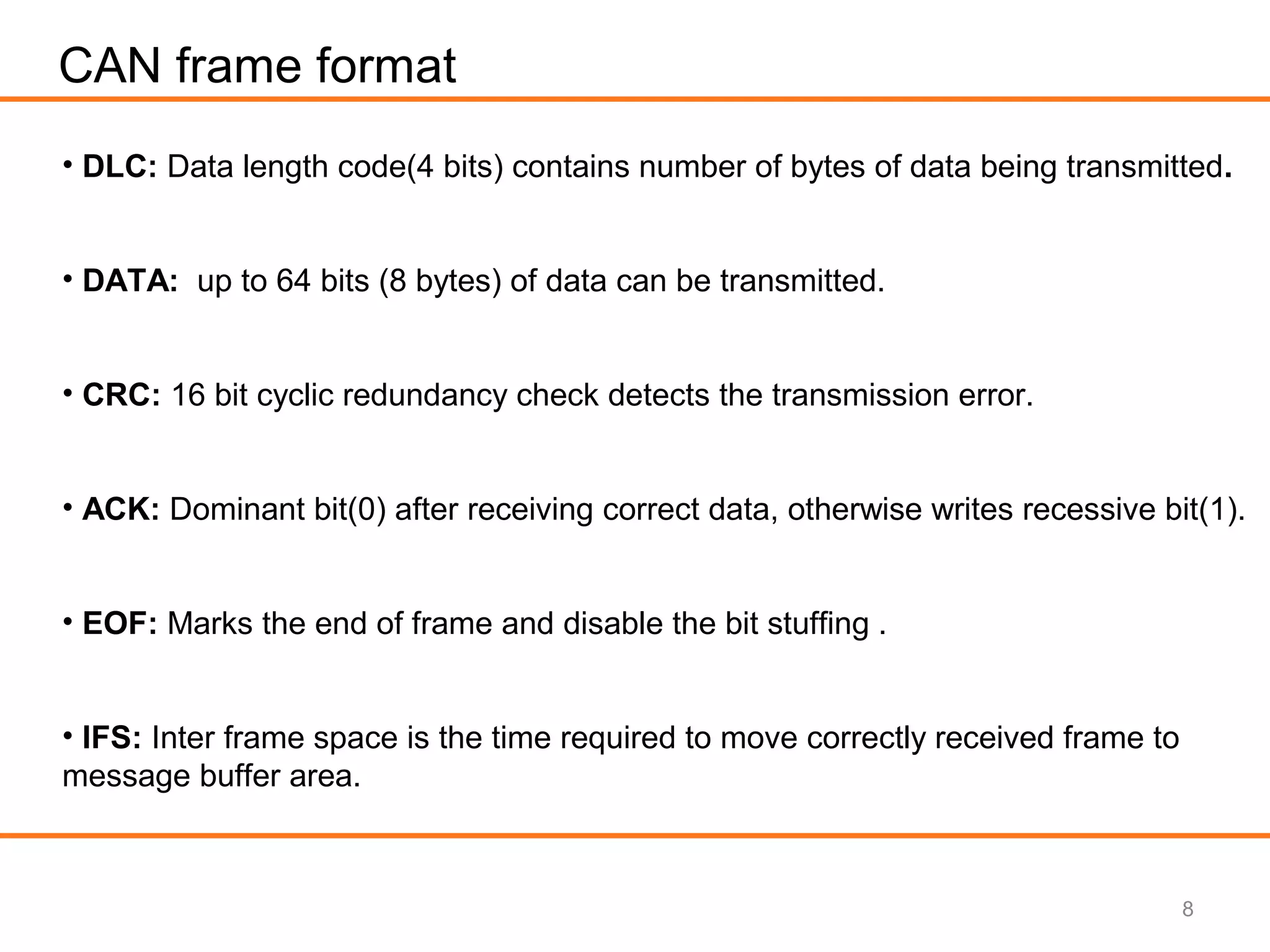 8
CAN frame format
• DLC: Data length code(4 bits) contains number of bytes of data being transmitted.
• DATA: up to 64 bits (8 bytes) of data can be transmitted.
• CRC: 16 bit cyclic redundancy check detects the transmission error.
• ACK: Dominant bit(0) after receiving correct data, otherwise writes recessive bit(1).
• EOF: Marks the end of frame and disable the bit stuffing .
• IFS: Inter frame space is the time required to move correctly received frame to
message buffer area.
 