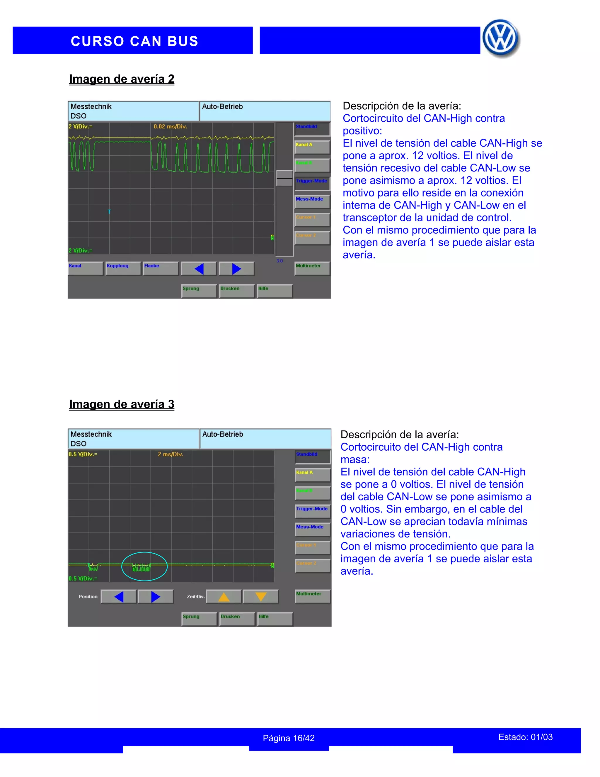 INFORMACION DEL INSTRUCTOR
Estado: 01/03
Página 16/42
CURSO CAN BUS
Imagen de avería 2
Descripción de la avería:
Cortocircuito del CAN-High contra
positivo:
El nivel de tensión del cable CAN-High se
pone a aprox. 12 voltios. El nivel de
tensión recesivo del cable CAN-Low se
pone asimismo a aprox. 12 voltios. El
motivo para ello reside en la conexión
interna de CAN-High y CAN-Low en el
transceptor de la unidad de control.
Con el mismo procedimiento que para la
imagen de avería 1 se puede aislar esta
avería.
Imagen de avería 3
Descripción de la avería:
Cortocircuito del CAN-High contra
masa:
El nivel de tensión del cable CAN-High
se pone a 0 voltios. El nivel de tensión
del cable CAN-Low se pone asimismo a
0 voltios. Sin embargo, en el cable del
CAN-Low se aprecian todavía mínimas
variaciones de tensión.
Con el mismo procedimiento que para la
imagen de avería 1 se puede aislar esta
avería.
 