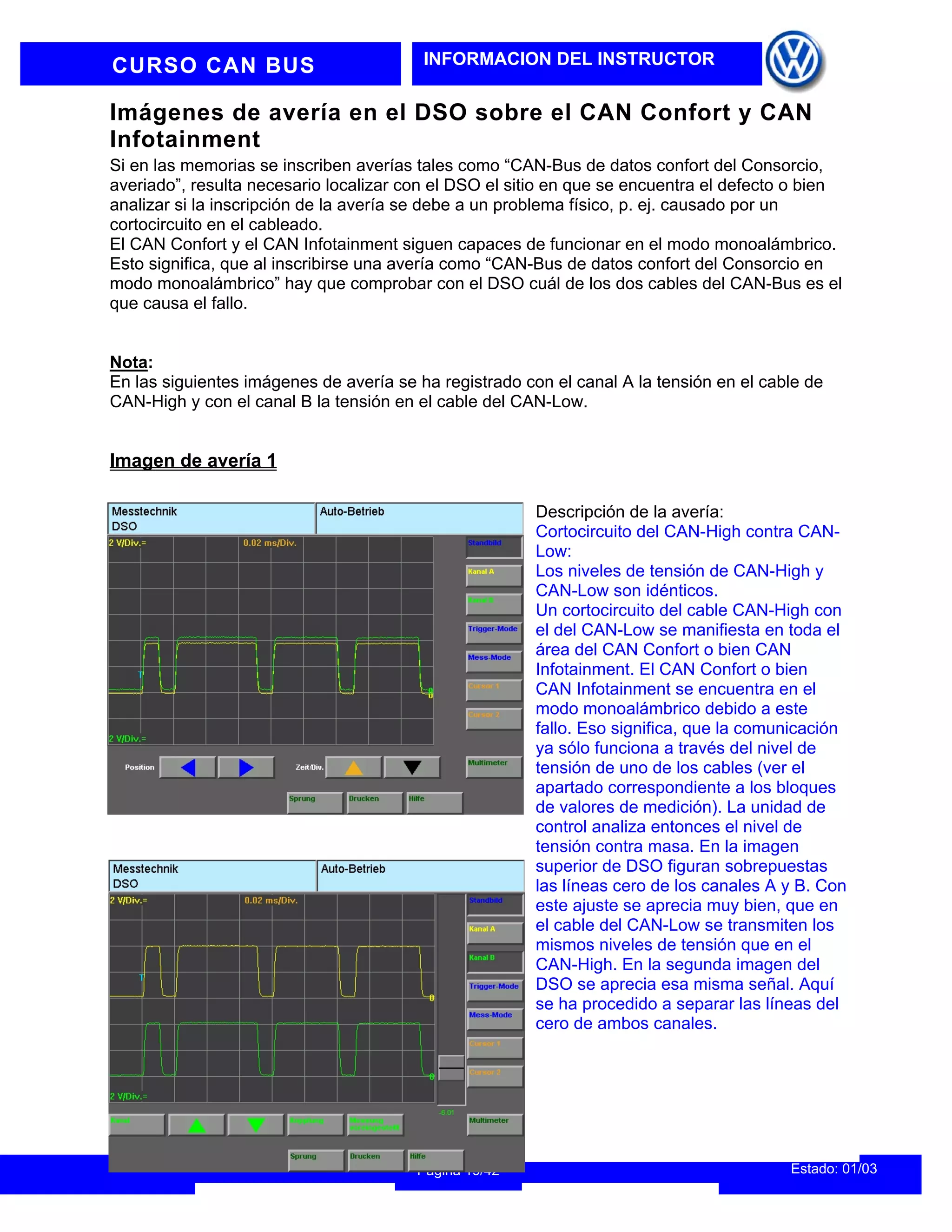 CURSO CAN BUS INFORMACION DEL INSTRUCTOR
Imágenes de avería en el DSO sobre el CAN Confort y CAN
Infotainment
Si en las memorias se inscriben averías tales como “CAN-Bus de datos confort del Consorcio,
averiado”, resulta necesario localizar con el DSO el sitio en que se encuentra el defecto o bien
analizar si la inscripción de la avería se debe a un problema físico, p. ej. causado por un
cortocircuito en el cableado.
El CAN Confort y el CAN Infotainment siguen capaces de funcionar en el modo monoalámbrico.
Esto significa, que al inscribirse una avería como “CAN-Bus de datos confort del Consorcio en
modo monoalámbrico” hay que comprobar con el DSO cuál de los dos cables del CAN-Bus es el
que causa el fallo.
Nota:
En las siguientes imágenes de avería se ha registrado con el canal A la tensión en el cable de
CAN-High y con el canal B la tensión en el cable del CAN-Low.
Imagen de avería 1
Estado: 01/03
Página 19/42
Descripción de la avería:
Cortocircuito del CAN-High contra CAN-
Low:
Los niveles de tensión de CAN-High y
CAN-Low son idénticos.
Un cortocircuito del cable CAN-High con
el del CAN-Low se manifiesta en toda el
área del CAN Confort o bien CAN
Infotainment. El CAN Confort o bien
CAN Infotainment se encuentra en el
modo monoalámbrico debido a este
fallo. Eso significa, que la comunicación
ya sólo funciona a través del nivel de
tensión de uno de los cables (ver el
apartado correspondiente a los bloques
de valores de medición). La unidad de
control analiza entonces el nivel de
tensión contra masa. En la imagen
superior de DSO figuran sobrepuestas
las líneas cero de los canales A y B. Con
este ajuste se aprecia muy bien, que en
el cable del CAN-Low se transmiten los
mismos niveles de tensión que en el
CAN-High. En la segunda imagen del
DSO se aprecia esa misma señal. Aquí
se ha procedido a separar las líneas del
cero de ambos canales.
 