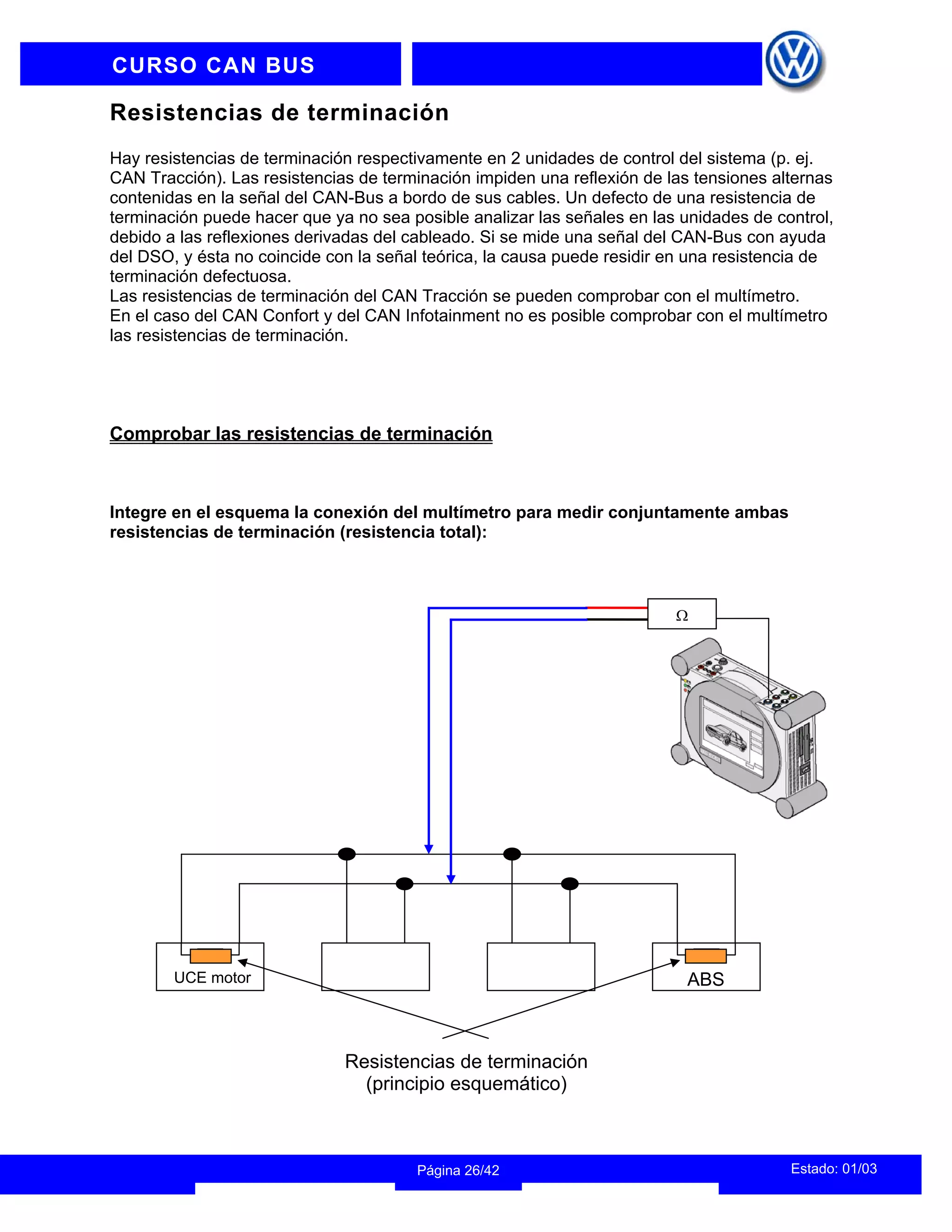INFORMACION DEL INSTRUCTOR
Estado: 01/03
Página 26/42
CURSO CAN BUS
Resistencias de terminación
Hay resistencias de terminación respectivamente en 2 unidades de control del sistema (p. ej.
CAN Tracción). Las resistencias de terminación impiden una reflexión de las tensiones alternas
contenidas en la señal del CAN-Bus a bordo de sus cables. Un defecto de una resistencia de
terminación puede hacer que ya no sea posible analizar las señales en las unidades de control,
debido a las reflexiones derivadas del cableado. Si se mide una señal del CAN-Bus con ayuda
del DSO, y ésta no coincide con la señal teórica, la causa puede residir en una resistencia de
terminación defectuosa.
Las resistencias de terminación del CAN Tracción se pueden comprobar con el multímetro.
En el caso del CAN Confort y del CAN Infotainment no es posible comprobar con el multímetro
las resistencias de terminación.
Comprobar las resistencias de terminación
Integre en el esquema la conexión del multímetro para medir conjuntamente ambas
resistencias de terminación (resistencia total):
ABS
UCE motor
Ω
Resistencias de terminación
(principio esquemático)
 