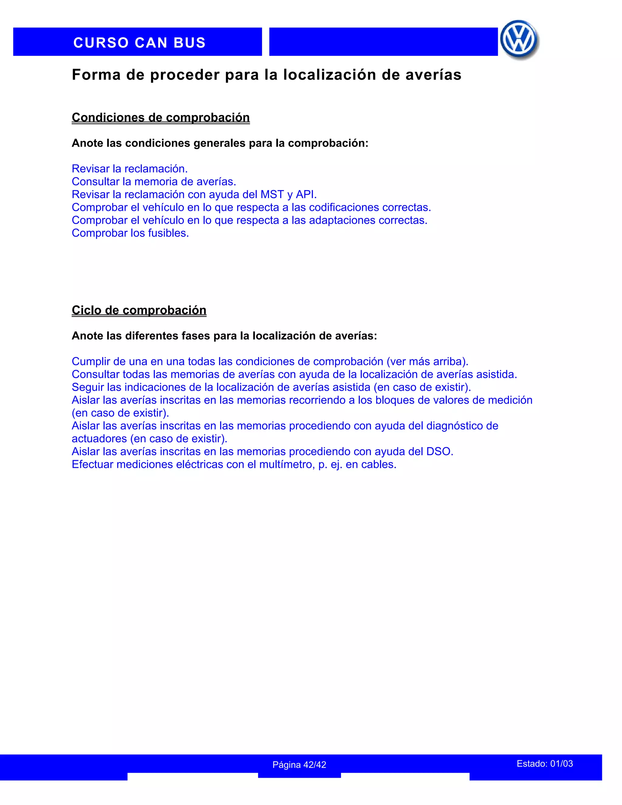 INFORMACION DEL INSTRUCTOR
Estado: 01/03
Página 42/42
CURSO CAN BUS
Forma de proceder para la localización de averías
Condiciones de comprobación
Anote las condiciones generales para la comprobación:
Revisar la reclamación.
Consultar la memoria de averías.
Revisar la reclamación con ayuda del MST y API.
Comprobar el vehículo en lo que respecta a las codificaciones correctas.
Comprobar el vehículo en lo que respecta a las adaptaciones correctas.
Comprobar los fusibles.
Ciclo de comprobación
Anote las diferentes fases para la localización de averías:
Cumplir de una en una todas las condiciones de comprobación (ver más arriba).
Consultar todas las memorias de averías con ayuda de la localización de averías asistida.
Seguir las indicaciones de la localización de averías asistida (en caso de existir).
Aislar las averías inscritas en las memorias recorriendo a los bloques de valores de medición
(en caso de existir).
Aislar las averías inscritas en las memorias procediendo con ayuda del diagnóstico de
actuadores (en caso de existir).
Aislar las averías inscritas en las memorias procediendo con ayuda del DSO.
Efectuar mediciones eléctricas con el multímetro, p. ej. en cables.
 