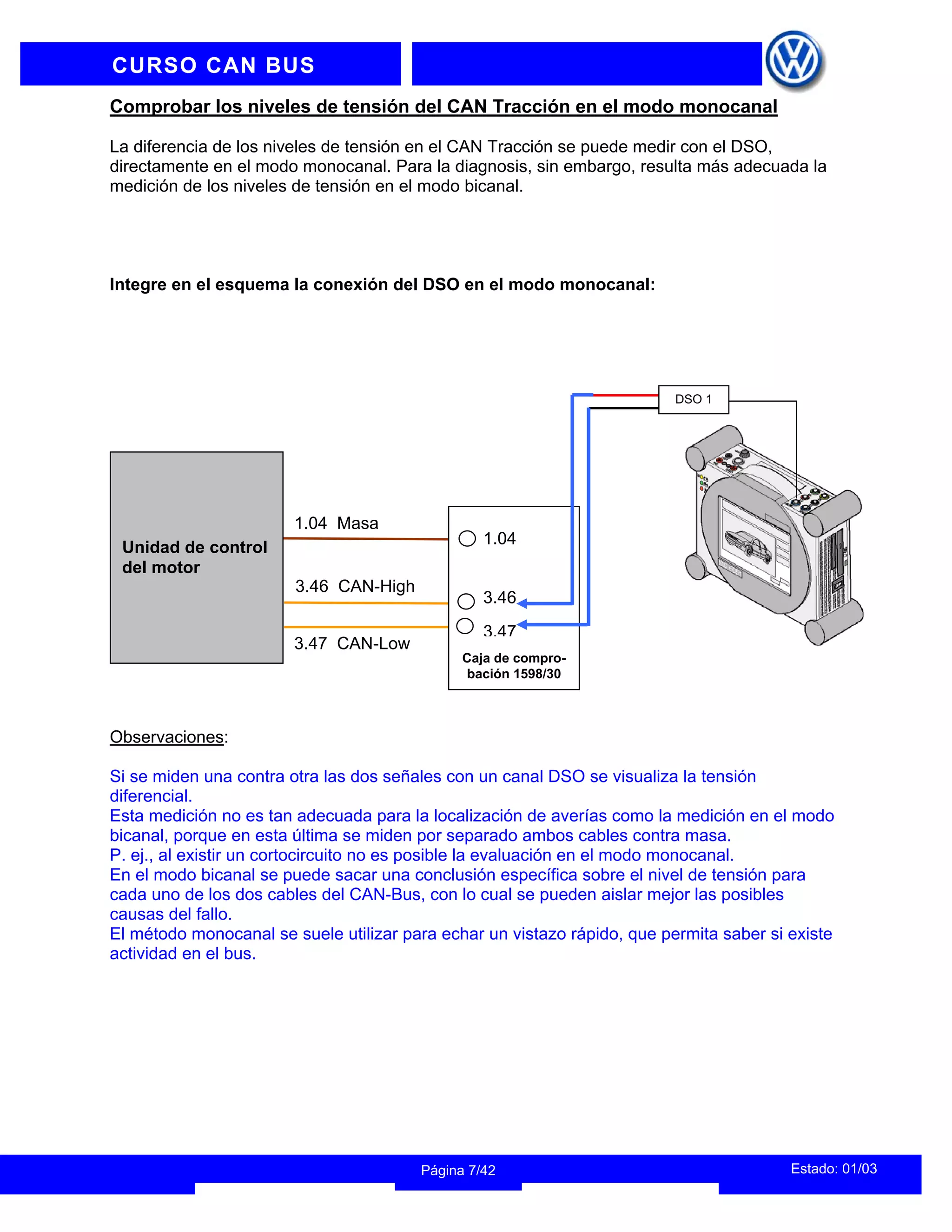 INFORMACION DEL INSTRUCTOR
Estado: 01/03
Página 7/42
CURSO CAN BUS
Comprobar los niveles de tensión del CAN Tracción en el modo monocanal
La diferencia de los niveles de tensión en el CAN Tracción se puede medir con el DSO,
directamente en el modo monocanal. Para la diagnosis, sin embargo, resulta más adecuada la
medición de los niveles de tensión en el modo bicanal.
Integre en el esquema la conexión del DSO en el modo monocanal:
3.46 CAN-High
3.47 CAN-Low
1.04 Masa
Unidad de control
del motor
1.04
3.46
3.47
DSO 1
Caja de compro-
bación 1598/30
Observaciones:
Si se miden una contra otra las dos señales con un canal DSO se visualiza la tensión
diferencial.
Esta medición no es tan adecuada para la localización de averías como la medición en el modo
bicanal, porque en esta última se miden por separado ambos cables contra masa.
P. ej., al existir un cortocircuito no es posible la evaluación en el modo monocanal.
En el modo bicanal se puede sacar una conclusión específica sobre el nivel de tensión para
cada uno de los dos cables del CAN-Bus, con lo cual se pueden aislar mejor las posibles
causas del fallo.
El método monocanal se suele utilizar para echar un vistazo rápido, que permita saber si existe
actividad en el bus.
 