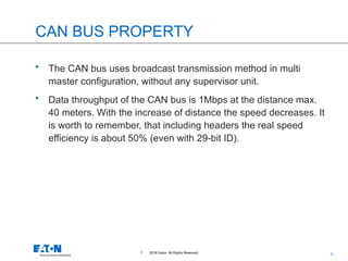 4
© 2016 Eaton. All Rights Reserved..
CAN BUS PROPERTY
• The CAN bus uses broadcast transmission method in multi
master configuration, without any supervisor unit.
• Data throughput of the CAN bus is 1Mbps at the distance max.
40 meters. With the increase of distance the speed decreases. It
is worth to remember, that including headers the real speed
efficiency is about 50% (even with 29-bit ID).
 