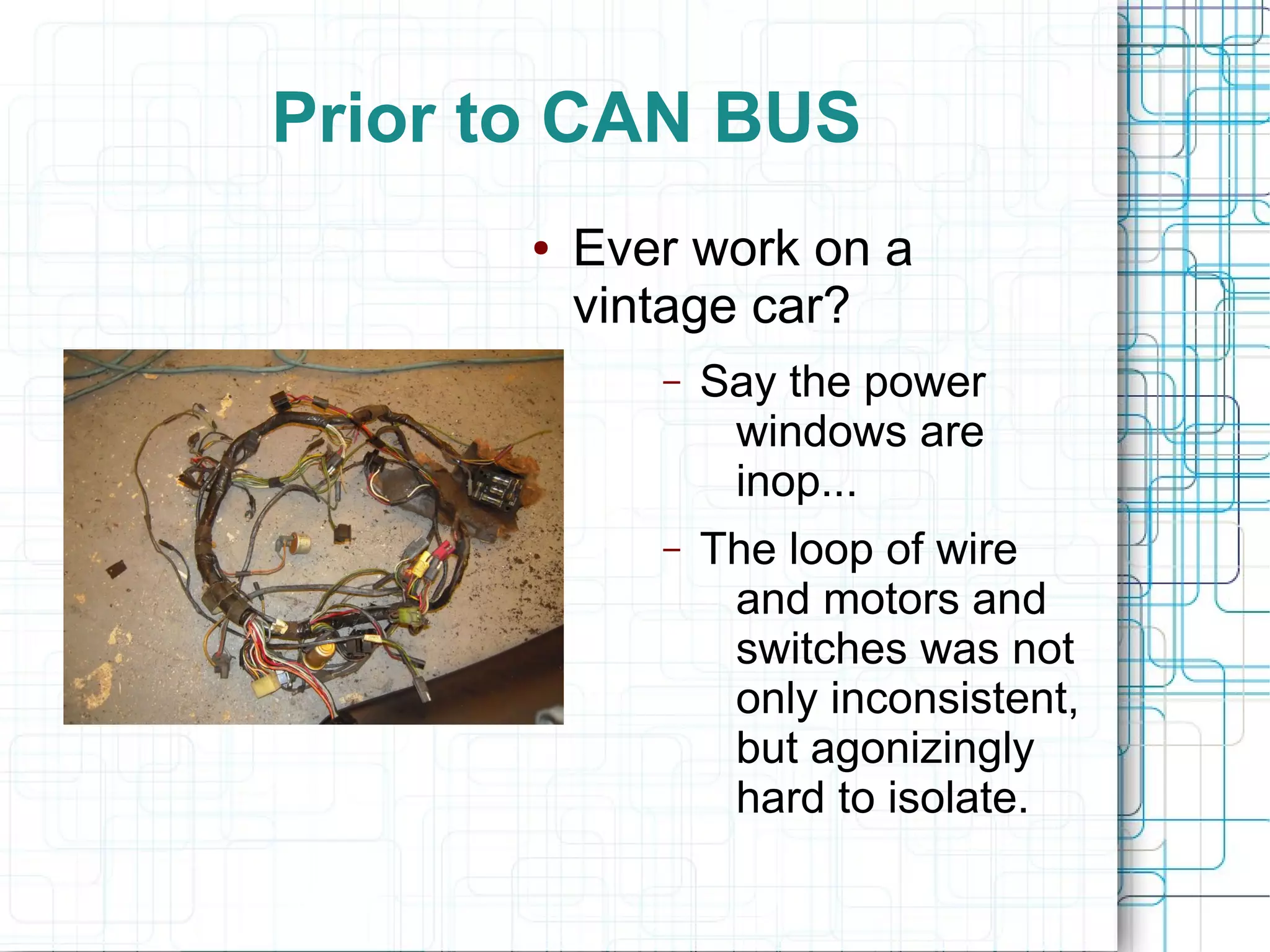Prior to CAN BUS
● Ever work on a
vintage car?
– Say the power
windows are
inop...
– The loop of wire
and motors and
switches was not
only inconsistent,
but agonizingly
hard to isolate.
 