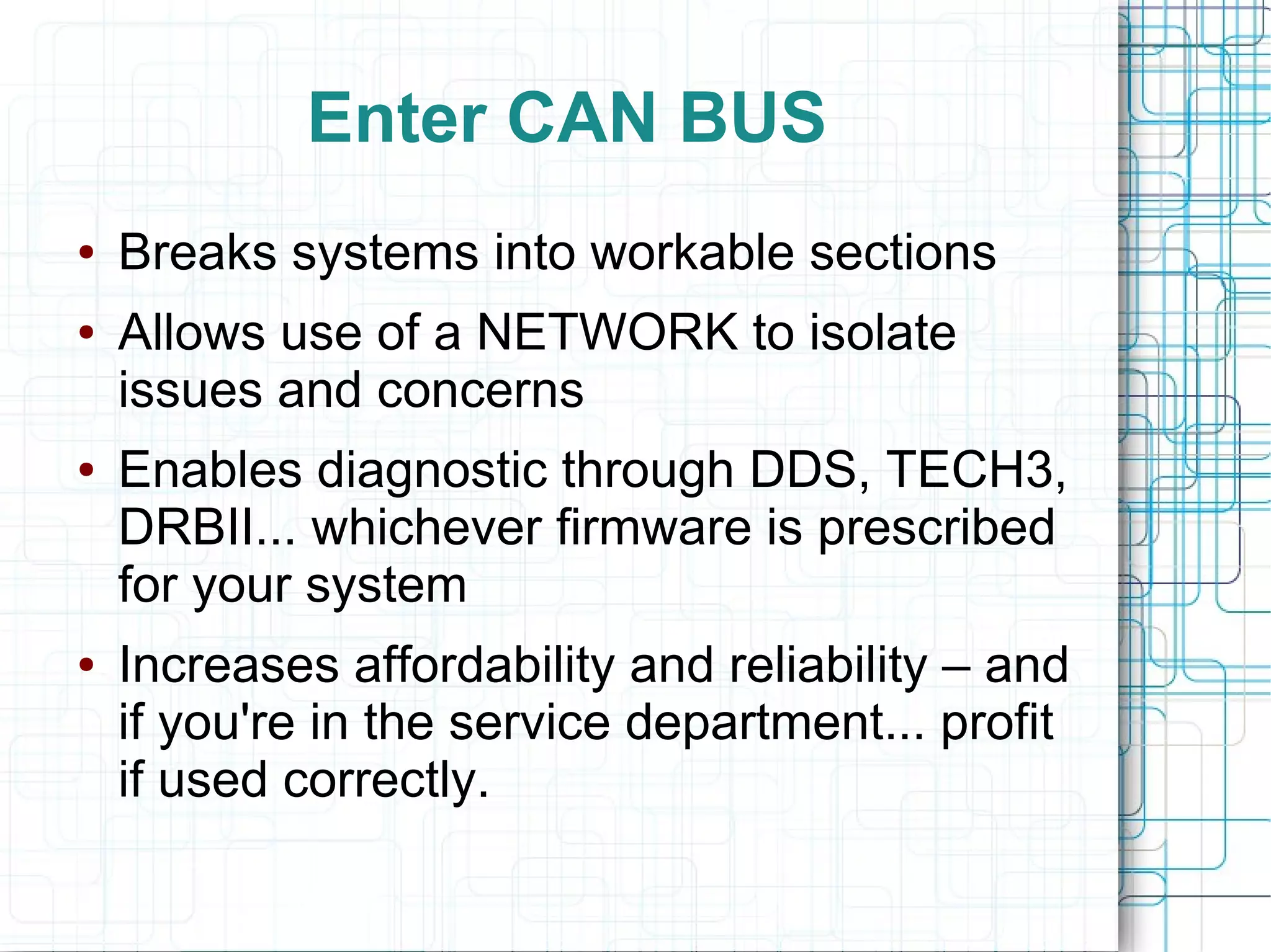 Enter CAN BUS
● Breaks systems into workable sections
● Allows use of a NETWORK to isolate
issues and concerns
● Enables diagnostic through DDS, TECH3,
DRBII... whichever firmware is prescribed
for your system
● Increases affordability and reliability – and
if you're in the service department... profit
if used correctly.
 