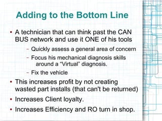 Adding to the Bottom Line
● A technician that can think past the CAN
BUS network and use it ONE of his tools
– Quickly assess a general area of concern
– Focus his mechanical diagnosis skills
around a “Virtual” diagnosis.
– Fix the vehicle
● This increases profit by not creating
wasted part installs (that can't be returned)
● Increases Client loyalty.
● Increases Efficiency and RO turn in shop.
 