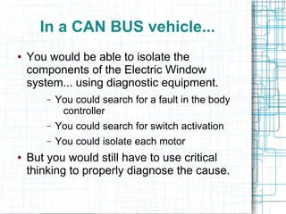 In a CAN BUS vehicle...
● You would be able to isolate the
components of the Electric Window
system... using diagnostic equipment.
– You could search for a fault in the body
controller
– You could search for switch activation
– You could isolate each motor
● But you would still have to use critical
thinking to properly diagnose the cause.
 