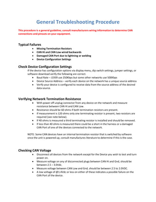 General Troubleshooting Procedure
This procedure is a general guideline; consult manufacturers wiring information to determine CAN
connections and pinouts on your equipment.
Typical Failures
 Missing Termination Resistors
 CAN Hi and CAN Low wired backwards
 Damaged CAN Port due to lightning or welding
 Device Configuration Settings
Check Device Configuration Settings
If the device has configuration options via display menu, dip switch settings, jumper settings, or
software download verify the following are correct.
 Baud Rate – J1939 use 250Kbps but some other networks use 500Kbps
 Device Source Address – verify each device on the network has a unique source address
 Verify your device is configured to receive data from the source address of the desired
data source.
Verifying Network Termination Resistance
 With power off unplug connector from any device on the network and measure
resistance between CAN Hi and CAN Low.
 Resistance should be 60 ohms if both termination resistors are present.
 If measurement is 120 ohms only one terminating resistor is present, two resistors are
required (see note below).
 If 40 ohms is measured a third terminating resistor is installed and should be removed.
 If less than 40 ohms is measured there could be a short in the harness or a damaged
CAN Port of one of the devices connected to the network.
NOTE: Some CAN devices have an internal termination resistor that is switched by software
once the unit is powered up, consult manufactures literature to determine if this is the case.
Checking CAN Voltage
 Disconnect all devices from the network except for the Device you wish to test and turn
power on.
 Measure voltage on any of disconnected plugs between CAN Hi and Gnd, should be
between 2.5 – 3.0Vdc.
 Measure voltage between CAN Low and Gnd, should be between 2.5 to 2.0VDC.
 A low voltage of @1.4Vdc or less on either of these indicates a possible failure on the
CAN Port of the device.
 